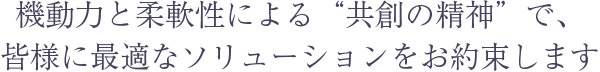 機動力と柔軟性による“共創の精神”で、皆様に最適なソリューションをお約束します